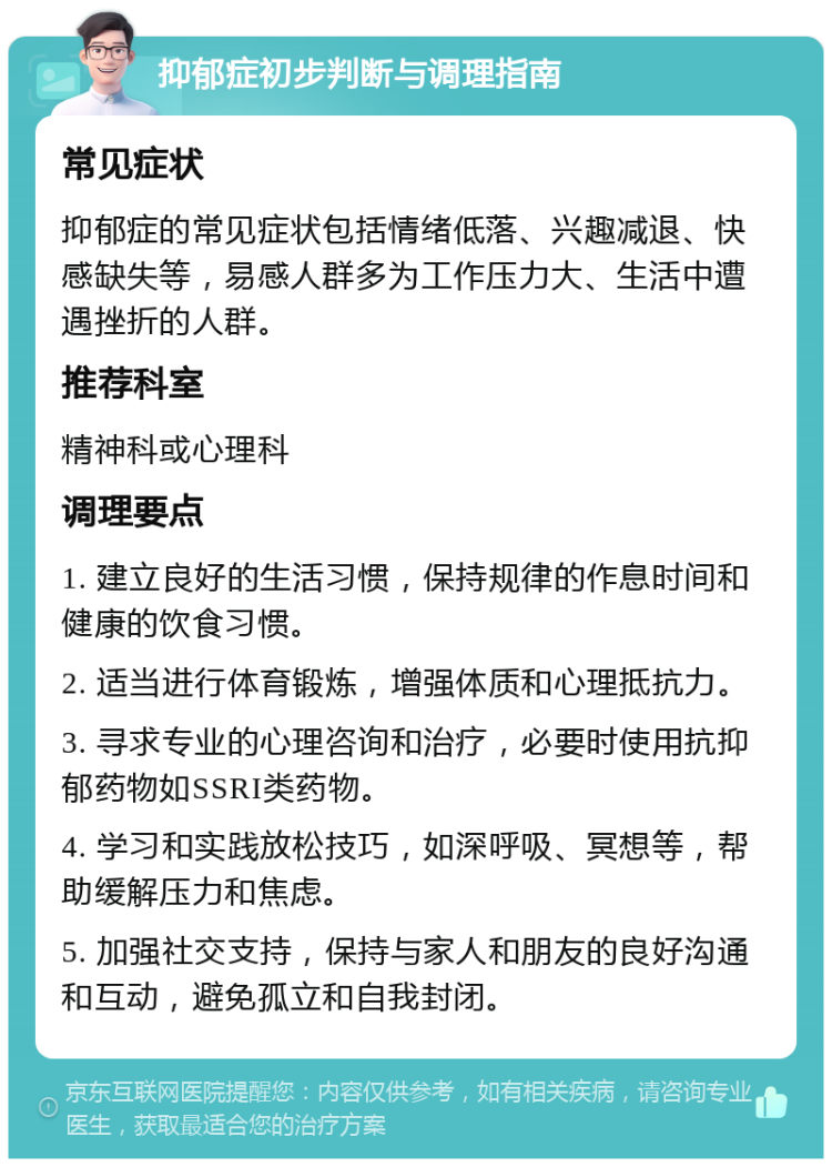 抑郁症初步判断与调理指南 常见症状 抑郁症的常见症状包括情绪低落、兴趣减退、快感缺失等，易感人群多为工作压力大、生活中遭遇挫折的人群。 推荐科室 精神科或心理科 调理要点 1. 建立良好的生活习惯，保持规律的作息时间和健康的饮食习惯。 2. 适当进行体育锻炼，增强体质和心理抵抗力。 3. 寻求专业的心理咨询和治疗，必要时使用抗抑郁药物如SSRI类药物。 4. 学习和实践放松技巧，如深呼吸、冥想等，帮助缓解压力和焦虑。 5. 加强社交支持，保持与家人和朋友的良好沟通和互动，避免孤立和自我封闭。