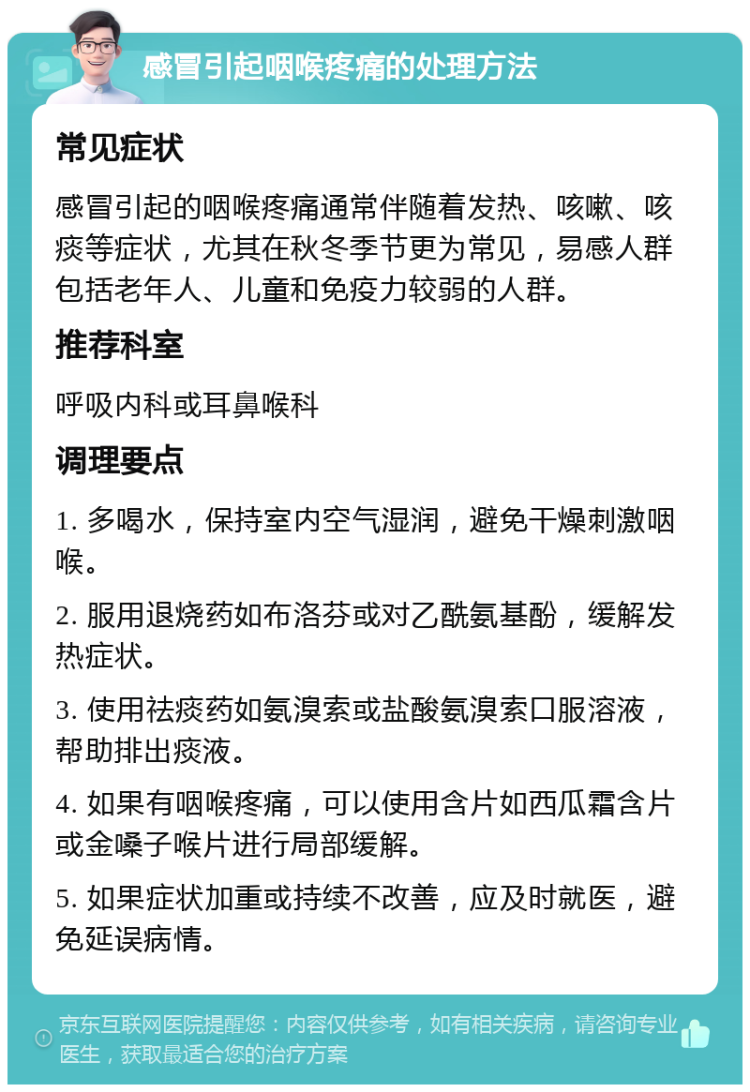 感冒引起咽喉疼痛的处理方法 常见症状 感冒引起的咽喉疼痛通常伴随着发热、咳嗽、咳痰等症状，尤其在秋冬季节更为常见，易感人群包括老年人、儿童和免疫力较弱的人群。 推荐科室 呼吸内科或耳鼻喉科 调理要点 1. 多喝水，保持室内空气湿润，避免干燥刺激咽喉。 2. 服用退烧药如布洛芬或对乙酰氨基酚，缓解发热症状。 3. 使用祛痰药如氨溴索或盐酸氨溴索口服溶液，帮助排出痰液。 4. 如果有咽喉疼痛，可以使用含片如西瓜霜含片或金嗓子喉片进行局部缓解。 5. 如果症状加重或持续不改善，应及时就医，避免延误病情。