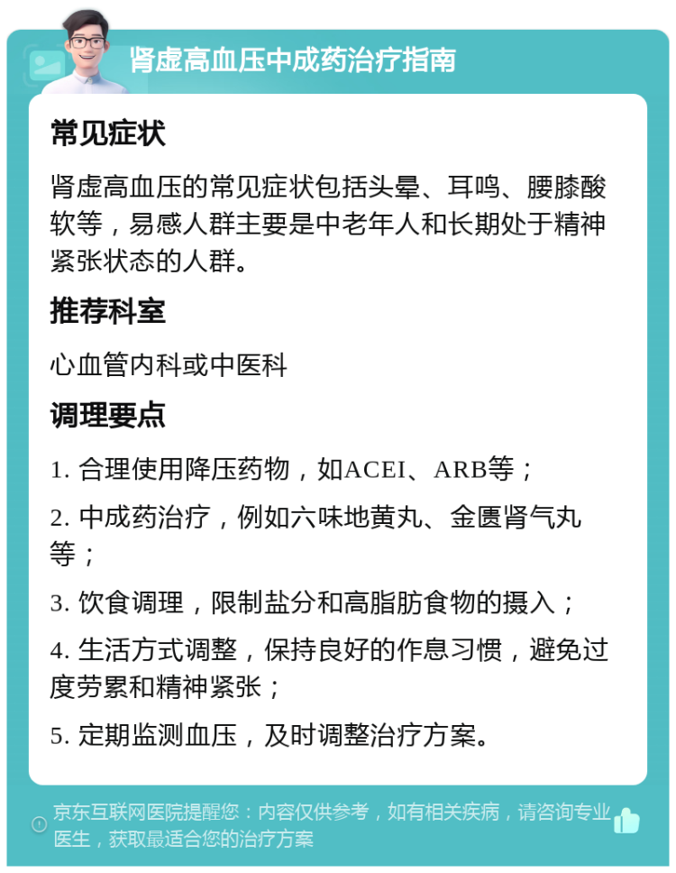 肾虚高血压中成药治疗指南 常见症状 肾虚高血压的常见症状包括头晕、耳鸣、腰膝酸软等，易感人群主要是中老年人和长期处于精神紧张状态的人群。 推荐科室 心血管内科或中医科 调理要点 1. 合理使用降压药物，如ACEI、ARB等； 2. 中成药治疗，例如六味地黄丸、金匮肾气丸等； 3. 饮食调理，限制盐分和高脂肪食物的摄入； 4. 生活方式调整，保持良好的作息习惯，避免过度劳累和精神紧张； 5. 定期监测血压，及时调整治疗方案。