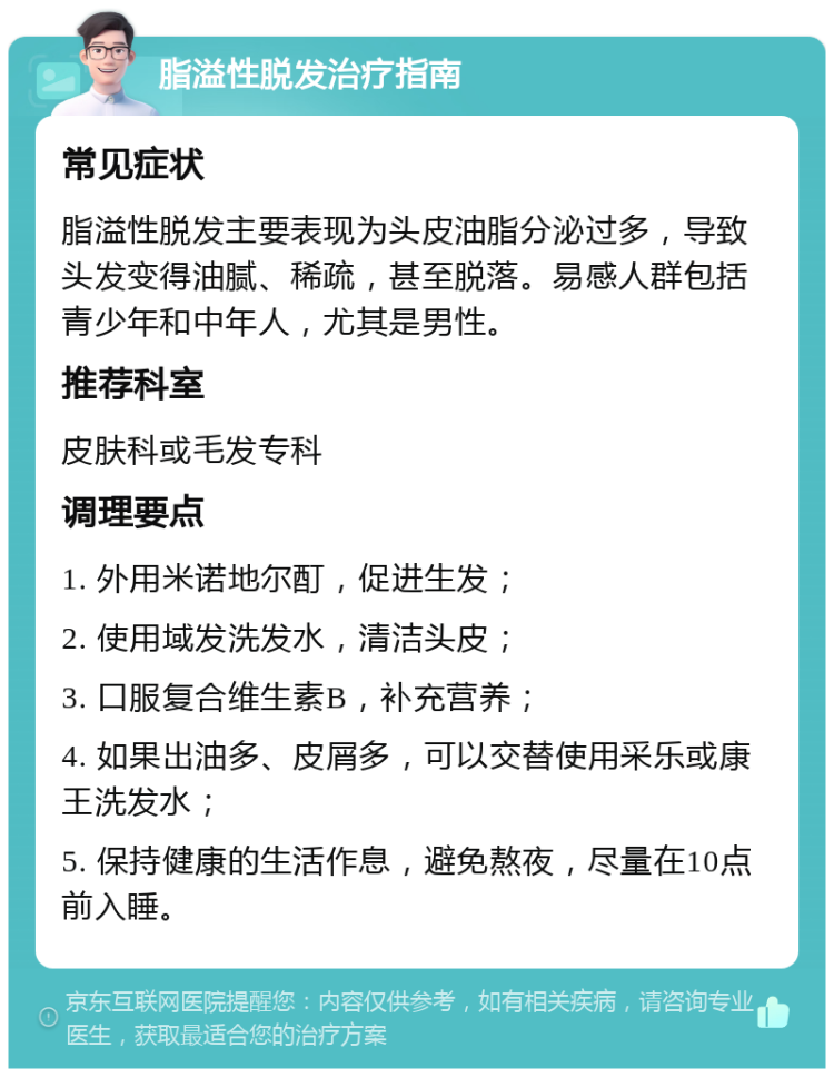 脂溢性脱发治疗指南 常见症状 脂溢性脱发主要表现为头皮油脂分泌过多，导致头发变得油腻、稀疏，甚至脱落。易感人群包括青少年和中年人，尤其是男性。 推荐科室 皮肤科或毛发专科 调理要点 1. 外用米诺地尔酊，促进生发； 2. 使用域发洗发水，清洁头皮； 3. 口服复合维生素B，补充营养； 4. 如果出油多、皮屑多，可以交替使用采乐或康王洗发水； 5. 保持健康的生活作息，避免熬夜，尽量在10点前入睡。