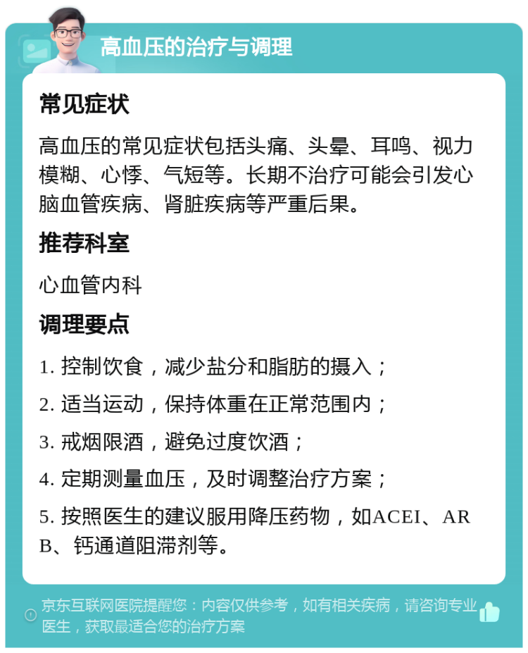 高血压的治疗与调理 常见症状 高血压的常见症状包括头痛、头晕、耳鸣、视力模糊、心悸、气短等。长期不治疗可能会引发心脑血管疾病、肾脏疾病等严重后果。 推荐科室 心血管内科 调理要点 1. 控制饮食，减少盐分和脂肪的摄入； 2. 适当运动，保持体重在正常范围内； 3. 戒烟限酒，避免过度饮酒； 4. 定期测量血压，及时调整治疗方案； 5. 按照医生的建议服用降压药物，如ACEI、ARB、钙通道阻滞剂等。