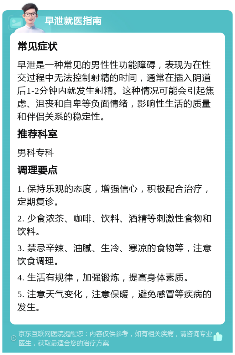 早泄就医指南 常见症状 早泄是一种常见的男性性功能障碍，表现为在性交过程中无法控制射精的时间，通常在插入阴道后1-2分钟内就发生射精。这种情况可能会引起焦虑、沮丧和自卑等负面情绪，影响性生活的质量和伴侣关系的稳定性。 推荐科室 男科专科 调理要点 1. 保持乐观的态度，增强信心，积极配合治疗，定期复诊。 2. 少食浓茶、咖啡、饮料、酒精等刺激性食物和饮料。 3. 禁忌辛辣、油腻、生冷、寒凉的食物等，注意饮食调理。 4. 生活有规律，加强锻炼，提高身体素质。 5. 注意天气变化，注意保暖，避免感冒等疾病的发生。