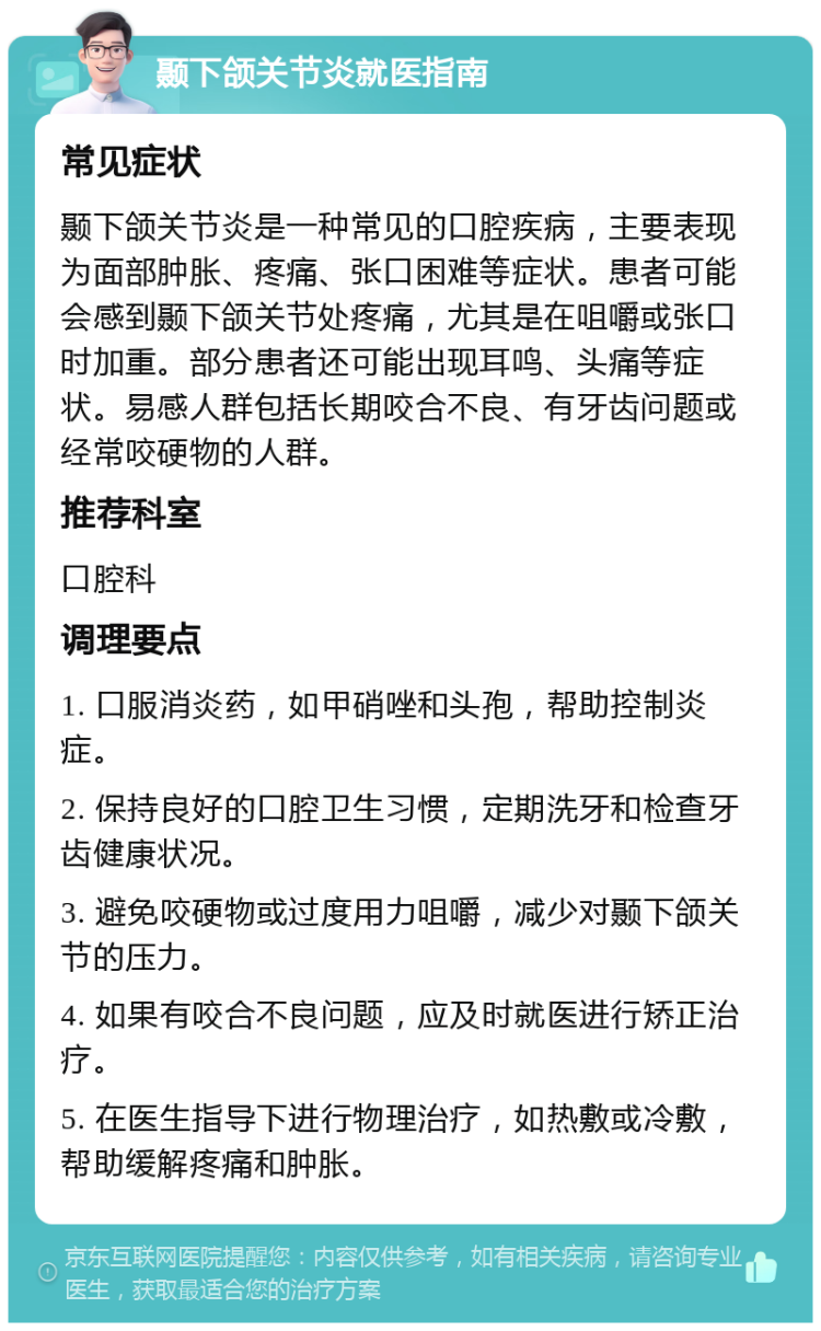 颞下颌关节炎就医指南 常见症状 颞下颌关节炎是一种常见的口腔疾病，主要表现为面部肿胀、疼痛、张口困难等症状。患者可能会感到颞下颌关节处疼痛，尤其是在咀嚼或张口时加重。部分患者还可能出现耳鸣、头痛等症状。易感人群包括长期咬合不良、有牙齿问题或经常咬硬物的人群。 推荐科室 口腔科 调理要点 1. 口服消炎药，如甲硝唑和头孢，帮助控制炎症。 2. 保持良好的口腔卫生习惯，定期洗牙和检查牙齿健康状况。 3. 避免咬硬物或过度用力咀嚼，减少对颞下颌关节的压力。 4. 如果有咬合不良问题，应及时就医进行矫正治疗。 5. 在医生指导下进行物理治疗，如热敷或冷敷，帮助缓解疼痛和肿胀。