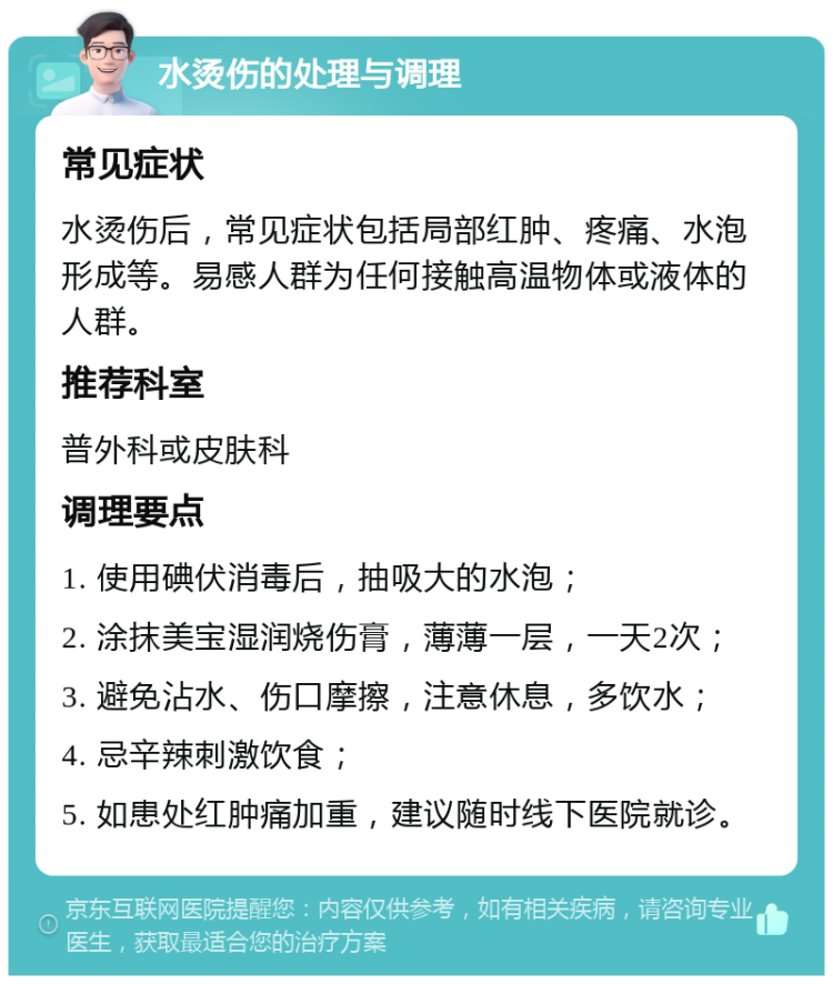 水烫伤的处理与调理 常见症状 水烫伤后，常见症状包括局部红肿、疼痛、水泡形成等。易感人群为任何接触高温物体或液体的人群。 推荐科室 普外科或皮肤科 调理要点 1. 使用碘伏消毒后，抽吸大的水泡； 2. 涂抹美宝湿润烧伤膏，薄薄一层，一天2次； 3. 避免沾水、伤口摩擦，注意休息，多饮水； 4. 忌辛辣刺激饮食； 5. 如患处红肿痛加重，建议随时线下医院就诊。