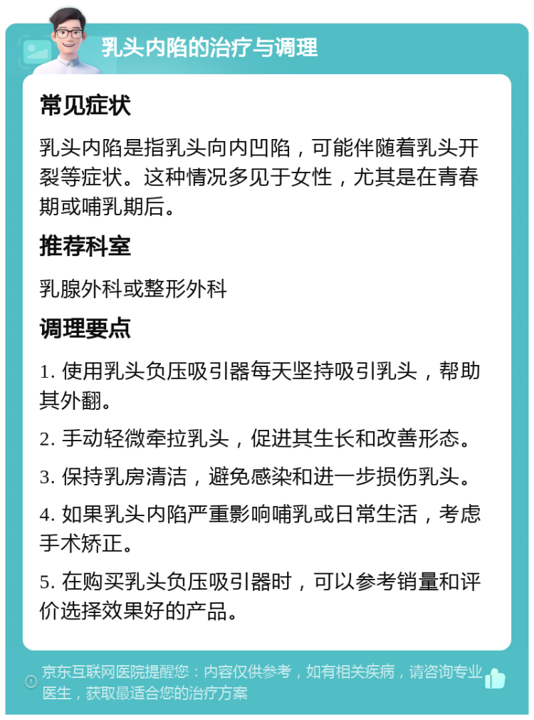 乳头内陷的治疗与调理 常见症状 乳头内陷是指乳头向内凹陷，可能伴随着乳头开裂等症状。这种情况多见于女性，尤其是在青春期或哺乳期后。 推荐科室 乳腺外科或整形外科 调理要点 1. 使用乳头负压吸引器每天坚持吸引乳头，帮助其外翻。 2. 手动轻微牵拉乳头，促进其生长和改善形态。 3. 保持乳房清洁，避免感染和进一步损伤乳头。 4. 如果乳头内陷严重影响哺乳或日常生活，考虑手术矫正。 5. 在购买乳头负压吸引器时，可以参考销量和评价选择效果好的产品。