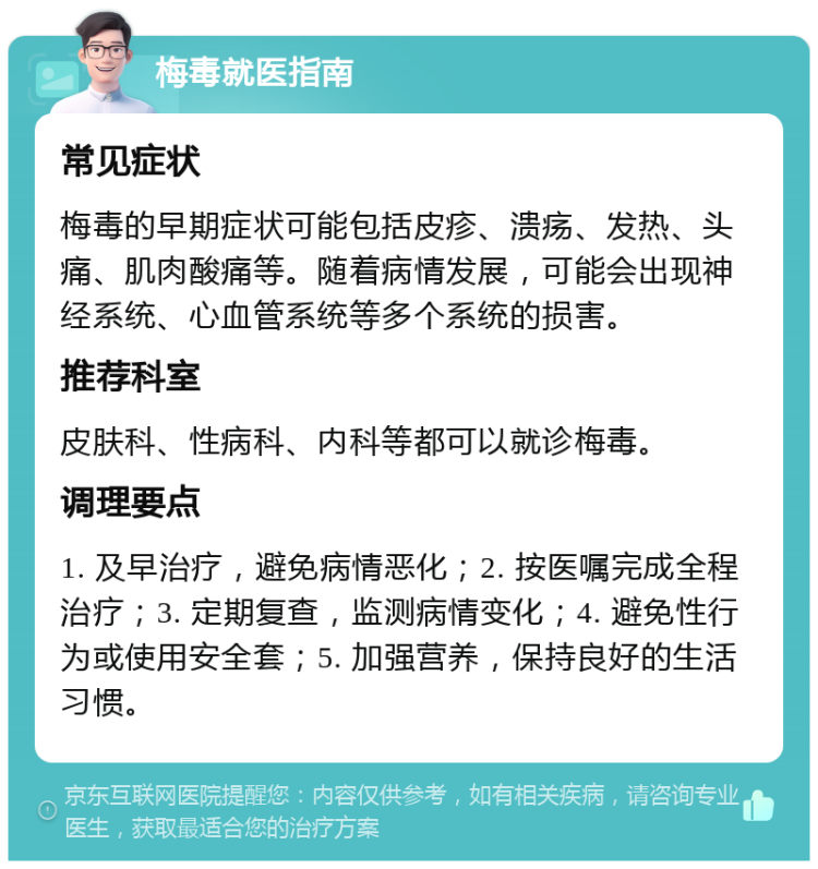 梅毒就医指南 常见症状 梅毒的早期症状可能包括皮疹、溃疡、发热、头痛、肌肉酸痛等。随着病情发展，可能会出现神经系统、心血管系统等多个系统的损害。 推荐科室 皮肤科、性病科、内科等都可以就诊梅毒。 调理要点 1. 及早治疗，避免病情恶化；2. 按医嘱完成全程治疗；3. 定期复查，监测病情变化；4. 避免性行为或使用安全套；5. 加强营养，保持良好的生活习惯。