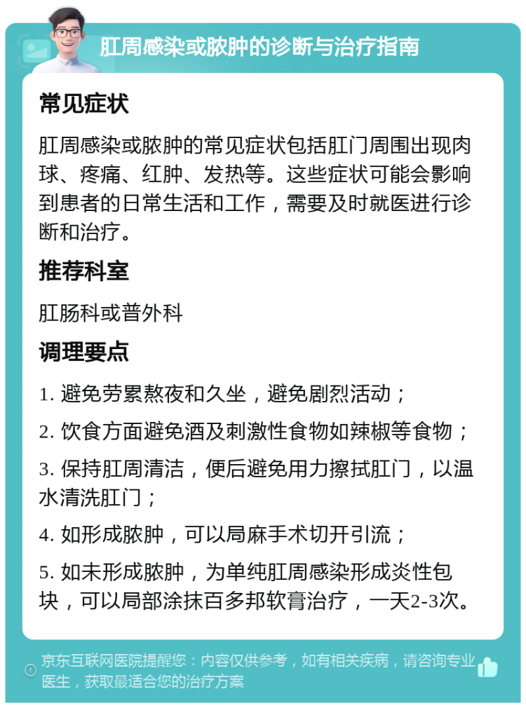 肛周感染或脓肿的诊断与治疗指南 常见症状 肛周感染或脓肿的常见症状包括肛门周围出现肉球、疼痛、红肿、发热等。这些症状可能会影响到患者的日常生活和工作，需要及时就医进行诊断和治疗。 推荐科室 肛肠科或普外科 调理要点 1. 避免劳累熬夜和久坐，避免剧烈活动； 2. 饮食方面避免酒及刺激性食物如辣椒等食物； 3. 保持肛周清洁，便后避免用力擦拭肛门，以温水清洗肛门； 4. 如形成脓肿，可以局麻手术切开引流； 5. 如未形成脓肿，为单纯肛周感染形成炎性包块，可以局部涂抹百多邦软膏治疗，一天2-3次。