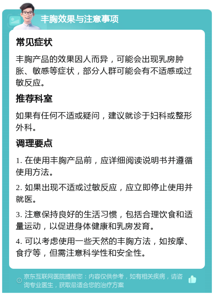 丰胸效果与注意事项 常见症状 丰胸产品的效果因人而异，可能会出现乳房肿胀、敏感等症状，部分人群可能会有不适感或过敏反应。 推荐科室 如果有任何不适或疑问，建议就诊于妇科或整形外科。 调理要点 1. 在使用丰胸产品前，应详细阅读说明书并遵循使用方法。 2. 如果出现不适或过敏反应，应立即停止使用并就医。 3. 注意保持良好的生活习惯，包括合理饮食和适量运动，以促进身体健康和乳房发育。 4. 可以考虑使用一些天然的丰胸方法，如按摩、食疗等，但需注意科学性和安全性。