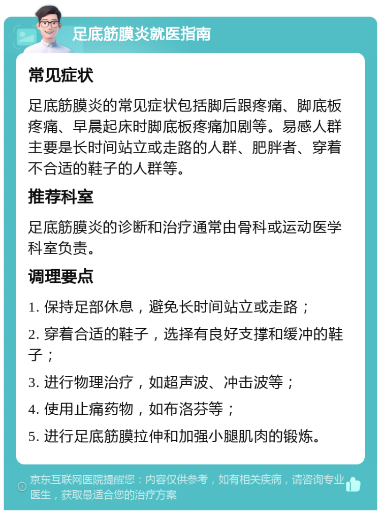 足底筋膜炎就医指南 常见症状 足底筋膜炎的常见症状包括脚后跟疼痛、脚底板疼痛、早晨起床时脚底板疼痛加剧等。易感人群主要是长时间站立或走路的人群、肥胖者、穿着不合适的鞋子的人群等。 推荐科室 足底筋膜炎的诊断和治疗通常由骨科或运动医学科室负责。 调理要点 1. 保持足部休息，避免长时间站立或走路； 2. 穿着合适的鞋子，选择有良好支撑和缓冲的鞋子； 3. 进行物理治疗，如超声波、冲击波等； 4. 使用止痛药物，如布洛芬等； 5. 进行足底筋膜拉伸和加强小腿肌肉的锻炼。