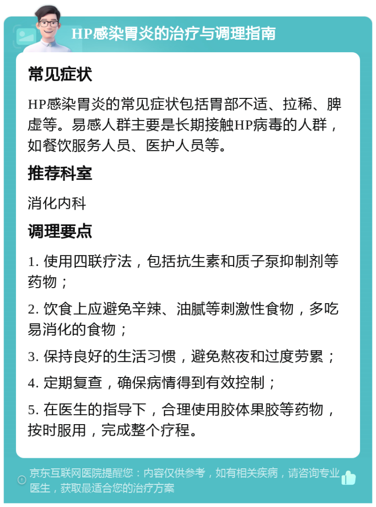 HP感染胃炎的治疗与调理指南 常见症状 HP感染胃炎的常见症状包括胃部不适、拉稀、脾虚等。易感人群主要是长期接触HP病毒的人群，如餐饮服务人员、医护人员等。 推荐科室 消化内科 调理要点 1. 使用四联疗法，包括抗生素和质子泵抑制剂等药物； 2. 饮食上应避免辛辣、油腻等刺激性食物，多吃易消化的食物； 3. 保持良好的生活习惯，避免熬夜和过度劳累； 4. 定期复查，确保病情得到有效控制； 5. 在医生的指导下，合理使用胶体果胶等药物，按时服用，完成整个疗程。