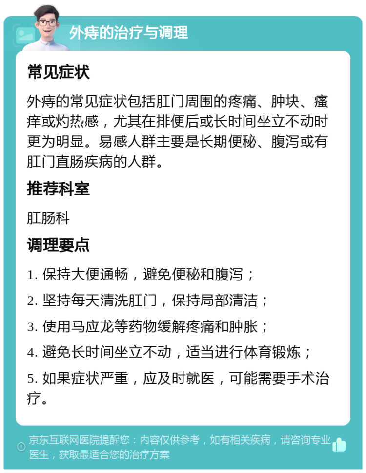 外痔的治疗与调理 常见症状 外痔的常见症状包括肛门周围的疼痛、肿块、瘙痒或灼热感，尤其在排便后或长时间坐立不动时更为明显。易感人群主要是长期便秘、腹泻或有肛门直肠疾病的人群。 推荐科室 肛肠科 调理要点 1. 保持大便通畅，避免便秘和腹泻； 2. 坚持每天清洗肛门，保持局部清洁； 3. 使用马应龙等药物缓解疼痛和肿胀； 4. 避免长时间坐立不动，适当进行体育锻炼； 5. 如果症状严重，应及时就医，可能需要手术治疗。