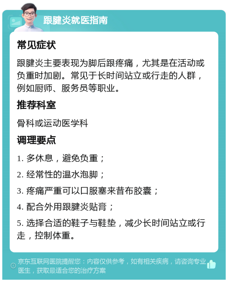 跟腱炎就医指南 常见症状 跟腱炎主要表现为脚后跟疼痛，尤其是在活动或负重时加剧。常见于长时间站立或行走的人群，例如厨师、服务员等职业。 推荐科室 骨科或运动医学科 调理要点 1. 多休息，避免负重； 2. 经常性的温水泡脚； 3. 疼痛严重可以口服塞来昔布胶囊； 4. 配合外用跟腱炎贴膏； 5. 选择合适的鞋子与鞋垫，减少长时间站立或行走，控制体重。