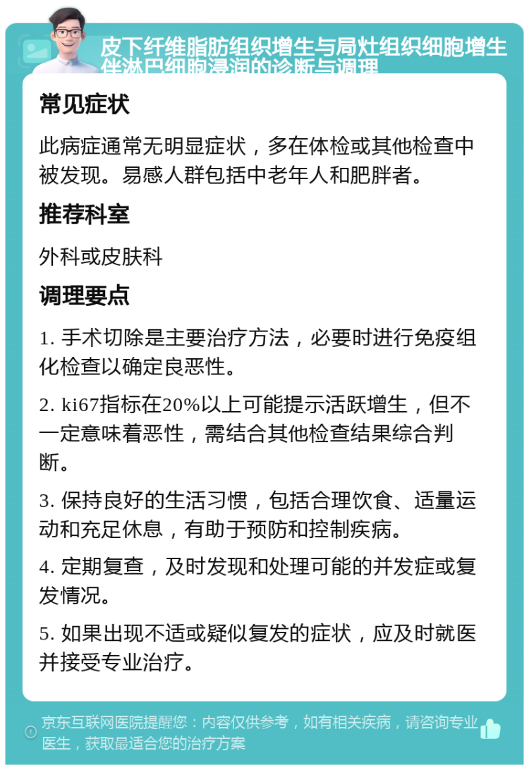 皮下纤维脂肪组织增生与局灶组织细胞增生伴淋巴细胞浸润的诊断与调理 常见症状 此病症通常无明显症状，多在体检或其他检查中被发现。易感人群包括中老年人和肥胖者。 推荐科室 外科或皮肤科 调理要点 1. 手术切除是主要治疗方法，必要时进行免疫组化检查以确定良恶性。 2. ki67指标在20%以上可能提示活跃增生，但不一定意味着恶性，需结合其他检查结果综合判断。 3. 保持良好的生活习惯，包括合理饮食、适量运动和充足休息，有助于预防和控制疾病。 4. 定期复查，及时发现和处理可能的并发症或复发情况。 5. 如果出现不适或疑似复发的症状，应及时就医并接受专业治疗。