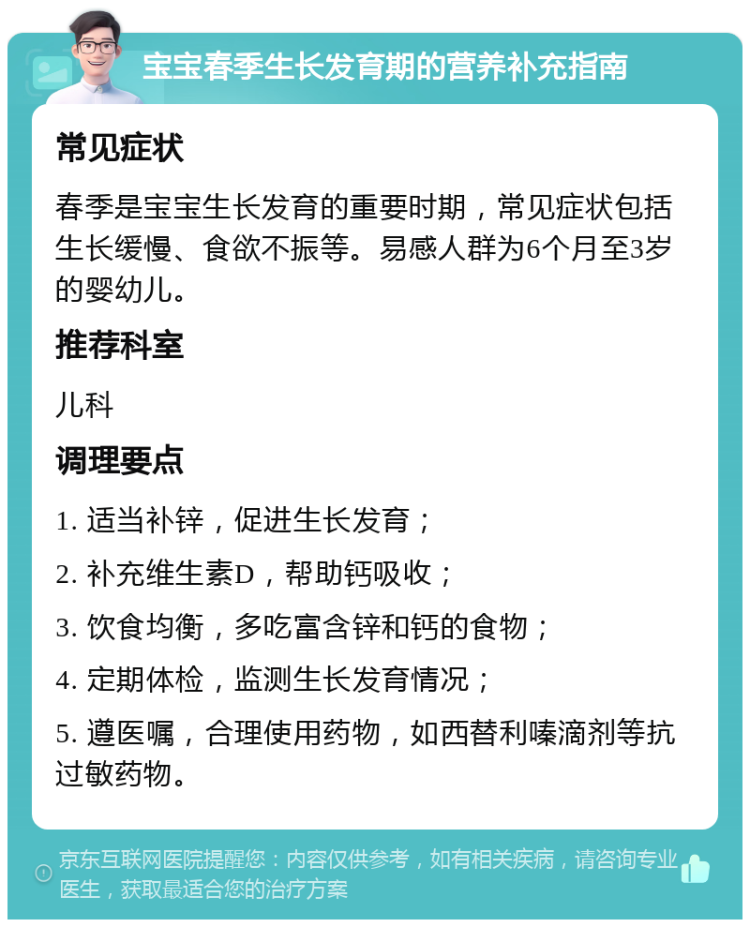 宝宝春季生长发育期的营养补充指南 常见症状 春季是宝宝生长发育的重要时期，常见症状包括生长缓慢、食欲不振等。易感人群为6个月至3岁的婴幼儿。 推荐科室 儿科 调理要点 1. 适当补锌，促进生长发育； 2. 补充维生素D，帮助钙吸收； 3. 饮食均衡，多吃富含锌和钙的食物； 4. 定期体检，监测生长发育情况； 5. 遵医嘱，合理使用药物，如西替利嗪滴剂等抗过敏药物。