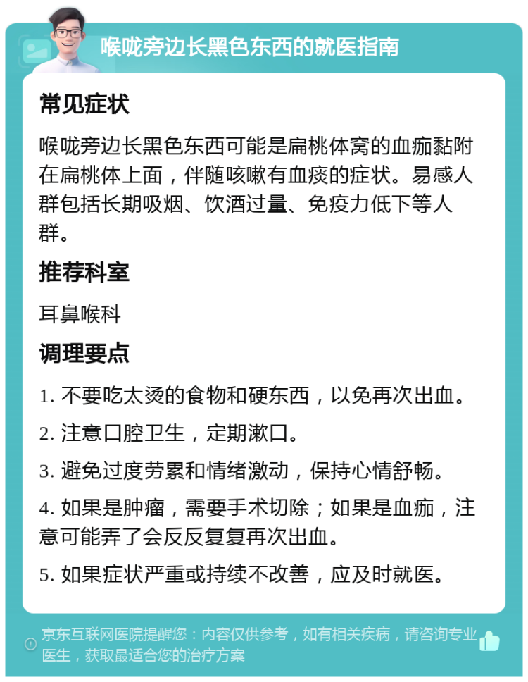 喉咙旁边长黑色东西的就医指南 常见症状 喉咙旁边长黑色东西可能是扁桃体窝的血痂黏附在扁桃体上面，伴随咳嗽有血痰的症状。易感人群包括长期吸烟、饮酒过量、免疫力低下等人群。 推荐科室 耳鼻喉科 调理要点 1. 不要吃太烫的食物和硬东西，以免再次出血。 2. 注意口腔卫生，定期漱口。 3. 避免过度劳累和情绪激动，保持心情舒畅。 4. 如果是肿瘤，需要手术切除；如果是血痂，注意可能弄了会反反复复再次出血。 5. 如果症状严重或持续不改善，应及时就医。