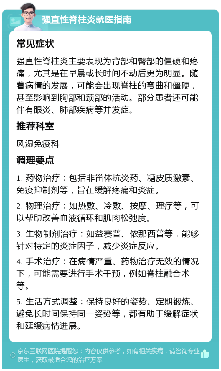 强直性脊柱炎就医指南 常见症状 强直性脊柱炎主要表现为背部和臀部的僵硬和疼痛，尤其是在早晨或长时间不动后更为明显。随着病情的发展，可能会出现脊柱的弯曲和僵硬，甚至影响到胸部和颈部的活动。部分患者还可能伴有眼炎、肺部疾病等并发症。 推荐科室 风湿免疫科 调理要点 1. 药物治疗：包括非甾体抗炎药、糖皮质激素、免疫抑制剂等，旨在缓解疼痛和炎症。 2. 物理治疗：如热敷、冷敷、按摩、理疗等，可以帮助改善血液循环和肌肉松弛度。 3. 生物制剂治疗：如益赛普、侬那西普等，能够针对特定的炎症因子，减少炎症反应。 4. 手术治疗：在病情严重、药物治疗无效的情况下，可能需要进行手术干预，例如脊柱融合术等。 5. 生活方式调整：保持良好的姿势、定期锻炼、避免长时间保持同一姿势等，都有助于缓解症状和延缓病情进展。