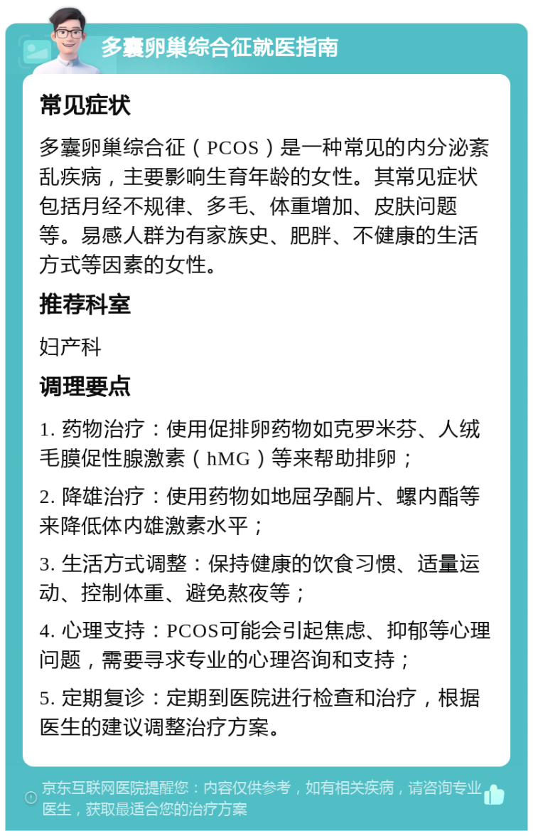 多囊卵巢综合征就医指南 常见症状 多囊卵巢综合征（PCOS）是一种常见的内分泌紊乱疾病，主要影响生育年龄的女性。其常见症状包括月经不规律、多毛、体重增加、皮肤问题等。易感人群为有家族史、肥胖、不健康的生活方式等因素的女性。 推荐科室 妇产科 调理要点 1. 药物治疗：使用促排卵药物如克罗米芬、人绒毛膜促性腺激素（hMG）等来帮助排卵； 2. 降雄治疗：使用药物如地屈孕酮片、螺内酯等来降低体内雄激素水平； 3. 生活方式调整：保持健康的饮食习惯、适量运动、控制体重、避免熬夜等； 4. 心理支持：PCOS可能会引起焦虑、抑郁等心理问题，需要寻求专业的心理咨询和支持； 5. 定期复诊：定期到医院进行检查和治疗，根据医生的建议调整治疗方案。