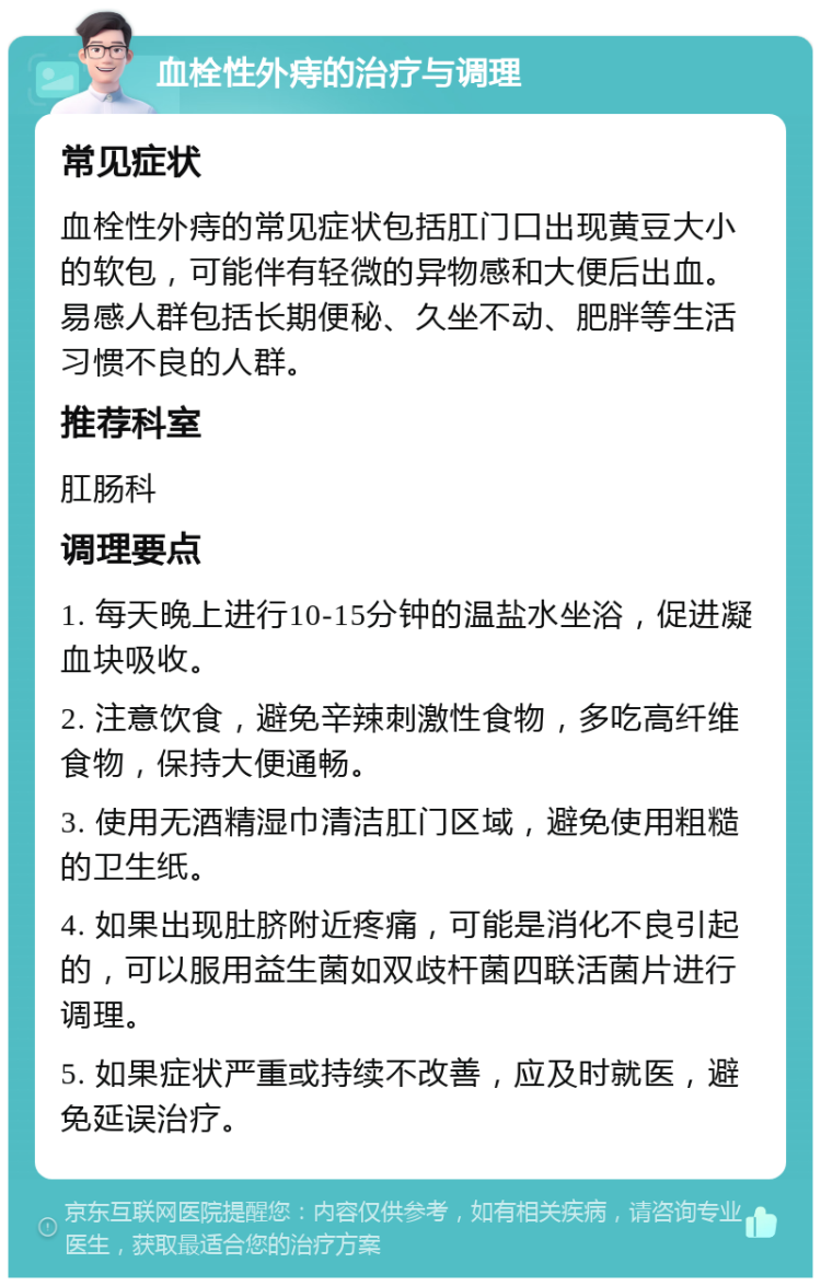 血栓性外痔的治疗与调理 常见症状 血栓性外痔的常见症状包括肛门口出现黄豆大小的软包，可能伴有轻微的异物感和大便后出血。易感人群包括长期便秘、久坐不动、肥胖等生活习惯不良的人群。 推荐科室 肛肠科 调理要点 1. 每天晚上进行10-15分钟的温盐水坐浴，促进凝血块吸收。 2. 注意饮食，避免辛辣刺激性食物，多吃高纤维食物，保持大便通畅。 3. 使用无酒精湿巾清洁肛门区域，避免使用粗糙的卫生纸。 4. 如果出现肚脐附近疼痛，可能是消化不良引起的，可以服用益生菌如双歧杆菌四联活菌片进行调理。 5. 如果症状严重或持续不改善，应及时就医，避免延误治疗。