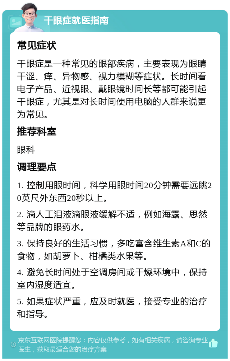 干眼症就医指南 常见症状 干眼症是一种常见的眼部疾病，主要表现为眼睛干涩、痒、异物感、视力模糊等症状。长时间看电子产品、近视眼、戴眼镜时间长等都可能引起干眼症，尤其是对长时间使用电脑的人群来说更为常见。 推荐科室 眼科 调理要点 1. 控制用眼时间，科学用眼时间20分钟需要远眺20英尺外东西20秒以上。 2. 滴人工泪液滴眼液缓解不适，例如海露、思然等品牌的眼药水。 3. 保持良好的生活习惯，多吃富含维生素A和C的食物，如胡萝卜、柑橘类水果等。 4. 避免长时间处于空调房间或干燥环境中，保持室内湿度适宜。 5. 如果症状严重，应及时就医，接受专业的治疗和指导。