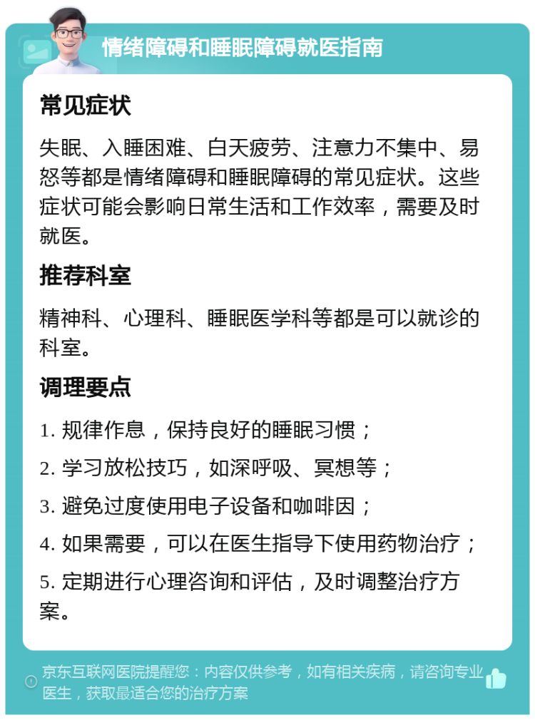 情绪障碍和睡眠障碍就医指南 常见症状 失眠、入睡困难、白天疲劳、注意力不集中、易怒等都是情绪障碍和睡眠障碍的常见症状。这些症状可能会影响日常生活和工作效率，需要及时就医。 推荐科室 精神科、心理科、睡眠医学科等都是可以就诊的科室。 调理要点 1. 规律作息，保持良好的睡眠习惯； 2. 学习放松技巧，如深呼吸、冥想等； 3. 避免过度使用电子设备和咖啡因； 4. 如果需要，可以在医生指导下使用药物治疗； 5. 定期进行心理咨询和评估，及时调整治疗方案。