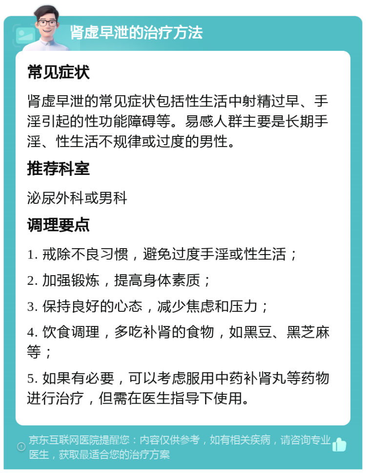 肾虚早泄的治疗方法 常见症状 肾虚早泄的常见症状包括性生活中射精过早、手淫引起的性功能障碍等。易感人群主要是长期手淫、性生活不规律或过度的男性。 推荐科室 泌尿外科或男科 调理要点 1. 戒除不良习惯，避免过度手淫或性生活； 2. 加强锻炼，提高身体素质； 3. 保持良好的心态，减少焦虑和压力； 4. 饮食调理，多吃补肾的食物，如黑豆、黑芝麻等； 5. 如果有必要，可以考虑服用中药补肾丸等药物进行治疗，但需在医生指导下使用。