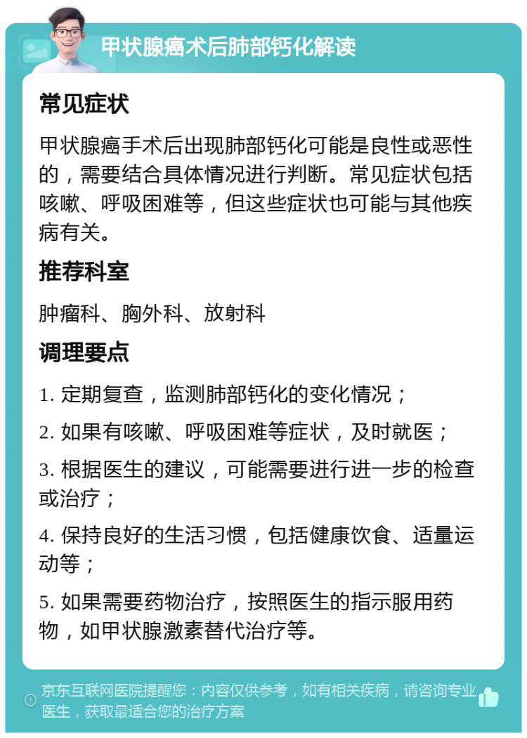 甲状腺癌术后肺部钙化解读 常见症状 甲状腺癌手术后出现肺部钙化可能是良性或恶性的，需要结合具体情况进行判断。常见症状包括咳嗽、呼吸困难等，但这些症状也可能与其他疾病有关。 推荐科室 肿瘤科、胸外科、放射科 调理要点 1. 定期复查，监测肺部钙化的变化情况； 2. 如果有咳嗽、呼吸困难等症状，及时就医； 3. 根据医生的建议，可能需要进行进一步的检查或治疗； 4. 保持良好的生活习惯，包括健康饮食、适量运动等； 5. 如果需要药物治疗，按照医生的指示服用药物，如甲状腺激素替代治疗等。