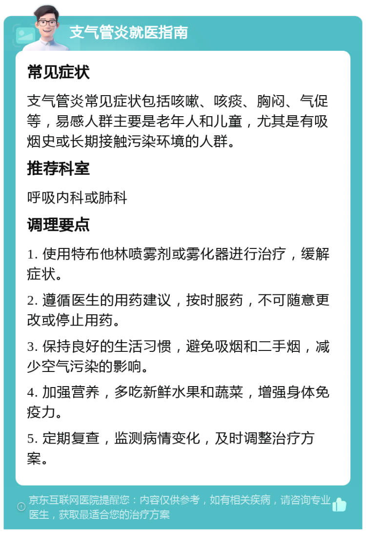 支气管炎就医指南 常见症状 支气管炎常见症状包括咳嗽、咳痰、胸闷、气促等，易感人群主要是老年人和儿童，尤其是有吸烟史或长期接触污染环境的人群。 推荐科室 呼吸内科或肺科 调理要点 1. 使用特布他林喷雾剂或雾化器进行治疗，缓解症状。 2. 遵循医生的用药建议，按时服药，不可随意更改或停止用药。 3. 保持良好的生活习惯，避免吸烟和二手烟，减少空气污染的影响。 4. 加强营养，多吃新鲜水果和蔬菜，增强身体免疫力。 5. 定期复查，监测病情变化，及时调整治疗方案。