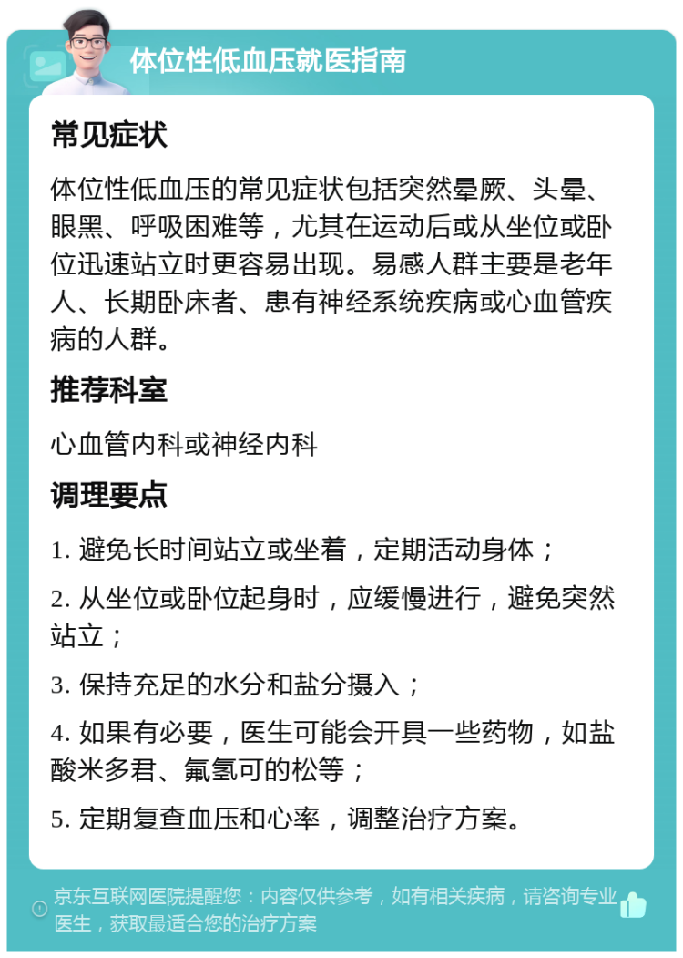 体位性低血压就医指南 常见症状 体位性低血压的常见症状包括突然晕厥、头晕、眼黑、呼吸困难等，尤其在运动后或从坐位或卧位迅速站立时更容易出现。易感人群主要是老年人、长期卧床者、患有神经系统疾病或心血管疾病的人群。 推荐科室 心血管内科或神经内科 调理要点 1. 避免长时间站立或坐着，定期活动身体； 2. 从坐位或卧位起身时，应缓慢进行，避免突然站立； 3. 保持充足的水分和盐分摄入； 4. 如果有必要，医生可能会开具一些药物，如盐酸米多君、氟氢可的松等； 5. 定期复查血压和心率，调整治疗方案。