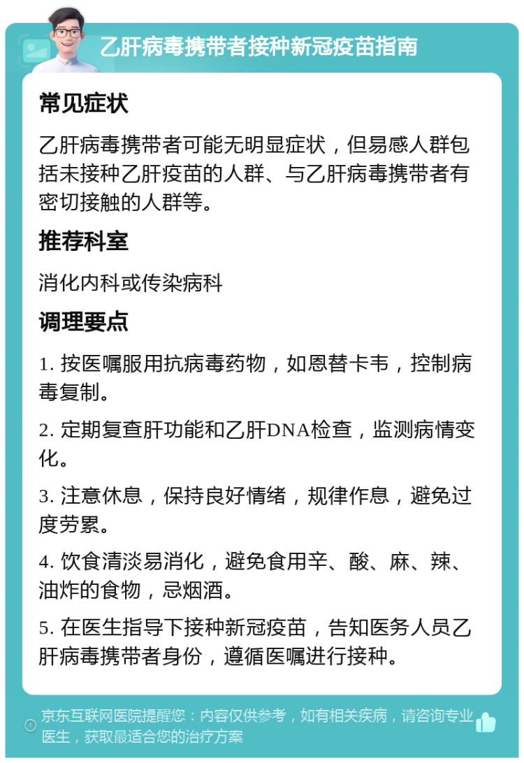 乙肝病毒携带者接种新冠疫苗指南 常见症状 乙肝病毒携带者可能无明显症状，但易感人群包括未接种乙肝疫苗的人群、与乙肝病毒携带者有密切接触的人群等。 推荐科室 消化内科或传染病科 调理要点 1. 按医嘱服用抗病毒药物，如恩替卡韦，控制病毒复制。 2. 定期复查肝功能和乙肝DNA检查，监测病情变化。 3. 注意休息，保持良好情绪，规律作息，避免过度劳累。 4. 饮食清淡易消化，避免食用辛、酸、麻、辣、油炸的食物，忌烟酒。 5. 在医生指导下接种新冠疫苗，告知医务人员乙肝病毒携带者身份，遵循医嘱进行接种。