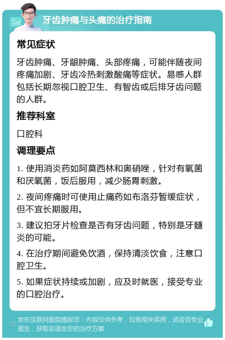 牙齿肿痛与头痛的治疗指南 常见症状 牙齿肿痛、牙龈肿痛、头部疼痛，可能伴随夜间疼痛加剧、牙齿冷热刺激酸痛等症状。易感人群包括长期忽视口腔卫生、有智齿或后排牙齿问题的人群。 推荐科室 口腔科 调理要点 1. 使用消炎药如阿莫西林和奥硝唑，针对有氧菌和厌氧菌，饭后服用，减少肠胃刺激。 2. 夜间疼痛时可使用止痛药如布洛芬暂缓症状，但不宜长期服用。 3. 建议拍牙片检查是否有牙齿问题，特别是牙髓炎的可能。 4. 在治疗期间避免饮酒，保持清淡饮食，注意口腔卫生。 5. 如果症状持续或加剧，应及时就医，接受专业的口腔治疗。