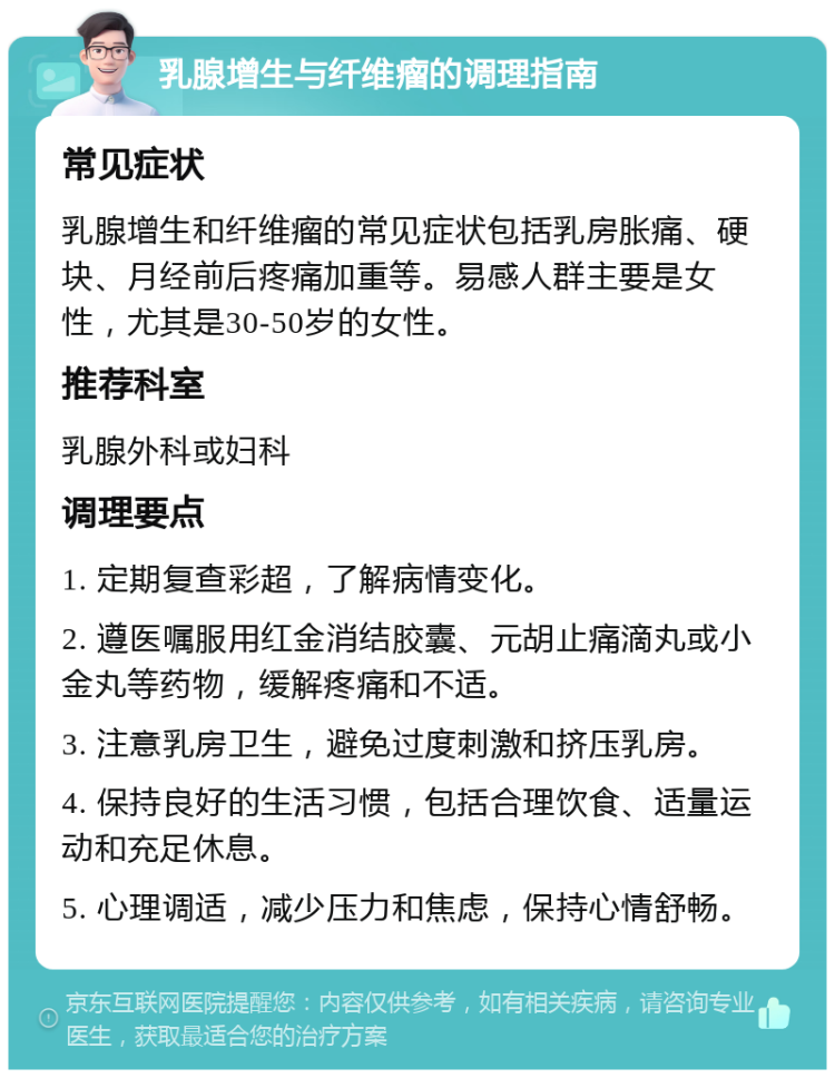 乳腺增生与纤维瘤的调理指南 常见症状 乳腺增生和纤维瘤的常见症状包括乳房胀痛、硬块、月经前后疼痛加重等。易感人群主要是女性，尤其是30-50岁的女性。 推荐科室 乳腺外科或妇科 调理要点 1. 定期复查彩超，了解病情变化。 2. 遵医嘱服用红金消结胶囊、元胡止痛滴丸或小金丸等药物，缓解疼痛和不适。 3. 注意乳房卫生，避免过度刺激和挤压乳房。 4. 保持良好的生活习惯，包括合理饮食、适量运动和充足休息。 5. 心理调适，减少压力和焦虑，保持心情舒畅。