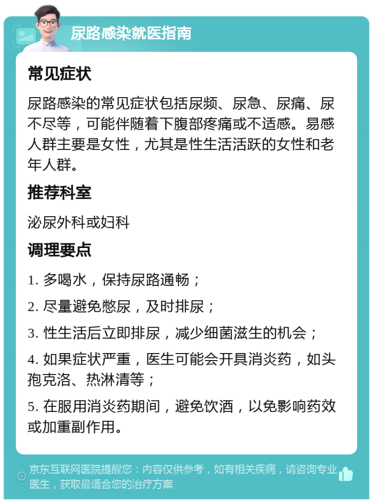 尿路感染就医指南 常见症状 尿路感染的常见症状包括尿频、尿急、尿痛、尿不尽等，可能伴随着下腹部疼痛或不适感。易感人群主要是女性，尤其是性生活活跃的女性和老年人群。 推荐科室 泌尿外科或妇科 调理要点 1. 多喝水，保持尿路通畅； 2. 尽量避免憋尿，及时排尿； 3. 性生活后立即排尿，减少细菌滋生的机会； 4. 如果症状严重，医生可能会开具消炎药，如头孢克洛、热淋清等； 5. 在服用消炎药期间，避免饮酒，以免影响药效或加重副作用。