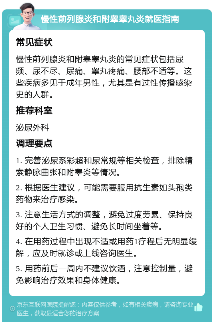 慢性前列腺炎和附睾睾丸炎就医指南 常见症状 慢性前列腺炎和附睾睾丸炎的常见症状包括尿频、尿不尽、尿痛、睾丸疼痛、腰部不适等。这些疾病多见于成年男性，尤其是有过性传播感染史的人群。 推荐科室 泌尿外科 调理要点 1. 完善泌尿系彩超和尿常规等相关检查，排除精索静脉曲张和附睾炎等情况。 2. 根据医生建议，可能需要服用抗生素如头孢类药物来治疗感染。 3. 注意生活方式的调整，避免过度劳累、保持良好的个人卫生习惯、避免长时间坐着等。 4. 在用药过程中出现不适或用药1疗程后无明显缓解，应及时就诊或上线咨询医生。 5. 用药前后一周内不建议饮酒，注意控制量，避免影响治疗效果和身体健康。