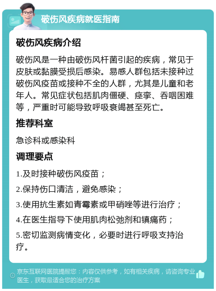 破伤风疾病就医指南 破伤风疾病介绍 破伤风是一种由破伤风杆菌引起的疾病，常见于皮肤或黏膜受损后感染。易感人群包括未接种过破伤风疫苗或接种不全的人群，尤其是儿童和老年人。常见症状包括肌肉僵硬、痉挛、吞咽困难等，严重时可能导致呼吸衰竭甚至死亡。 推荐科室 急诊科或感染科 调理要点 1.及时接种破伤风疫苗； 2.保持伤口清洁，避免感染； 3.使用抗生素如青霉素或甲硝唑等进行治疗； 4.在医生指导下使用肌肉松弛剂和镇痛药； 5.密切监测病情变化，必要时进行呼吸支持治疗。