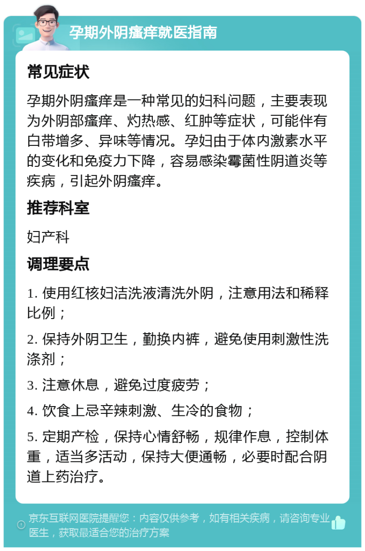 孕期外阴瘙痒就医指南 常见症状 孕期外阴瘙痒是一种常见的妇科问题，主要表现为外阴部瘙痒、灼热感、红肿等症状，可能伴有白带增多、异味等情况。孕妇由于体内激素水平的变化和免疫力下降，容易感染霉菌性阴道炎等疾病，引起外阴瘙痒。 推荐科室 妇产科 调理要点 1. 使用红核妇洁洗液清洗外阴，注意用法和稀释比例； 2. 保持外阴卫生，勤换内裤，避免使用刺激性洗涤剂； 3. 注意休息，避免过度疲劳； 4. 饮食上忌辛辣刺激、生冷的食物； 5. 定期产检，保持心情舒畅，规律作息，控制体重，适当多活动，保持大便通畅，必要时配合阴道上药治疗。