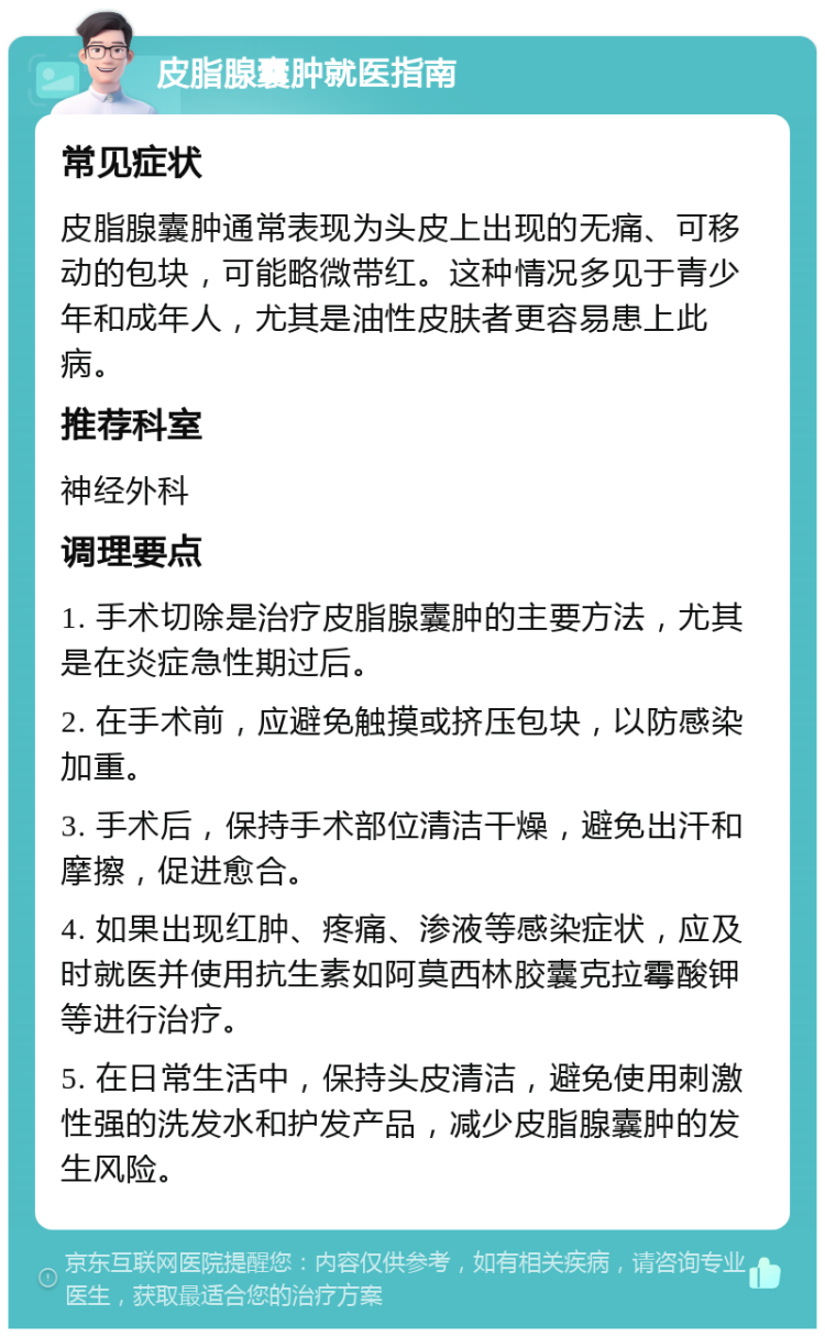 皮脂腺囊肿就医指南 常见症状 皮脂腺囊肿通常表现为头皮上出现的无痛、可移动的包块，可能略微带红。这种情况多见于青少年和成年人，尤其是油性皮肤者更容易患上此病。 推荐科室 神经外科 调理要点 1. 手术切除是治疗皮脂腺囊肿的主要方法，尤其是在炎症急性期过后。 2. 在手术前，应避免触摸或挤压包块，以防感染加重。 3. 手术后，保持手术部位清洁干燥，避免出汗和摩擦，促进愈合。 4. 如果出现红肿、疼痛、渗液等感染症状，应及时就医并使用抗生素如阿莫西林胶囊克拉霉酸钾等进行治疗。 5. 在日常生活中，保持头皮清洁，避免使用刺激性强的洗发水和护发产品，减少皮脂腺囊肿的发生风险。