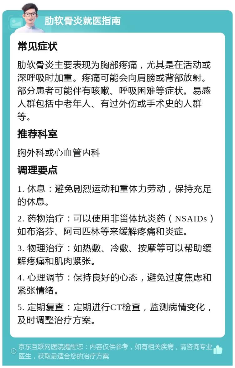 肋软骨炎就医指南 常见症状 肋软骨炎主要表现为胸部疼痛，尤其是在活动或深呼吸时加重。疼痛可能会向肩膀或背部放射。部分患者可能伴有咳嗽、呼吸困难等症状。易感人群包括中老年人、有过外伤或手术史的人群等。 推荐科室 胸外科或心血管内科 调理要点 1. 休息：避免剧烈运动和重体力劳动，保持充足的休息。 2. 药物治疗：可以使用非甾体抗炎药（NSAIDs）如布洛芬、阿司匹林等来缓解疼痛和炎症。 3. 物理治疗：如热敷、冷敷、按摩等可以帮助缓解疼痛和肌肉紧张。 4. 心理调节：保持良好的心态，避免过度焦虑和紧张情绪。 5. 定期复查：定期进行CT检查，监测病情变化，及时调整治疗方案。