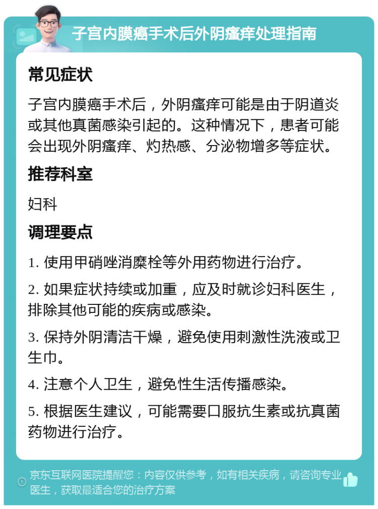 子宫内膜癌手术后外阴瘙痒处理指南 常见症状 子宫内膜癌手术后，外阴瘙痒可能是由于阴道炎或其他真菌感染引起的。这种情况下，患者可能会出现外阴瘙痒、灼热感、分泌物增多等症状。 推荐科室 妇科 调理要点 1. 使用甲硝唑消糜栓等外用药物进行治疗。 2. 如果症状持续或加重，应及时就诊妇科医生，排除其他可能的疾病或感染。 3. 保持外阴清洁干燥，避免使用刺激性洗液或卫生巾。 4. 注意个人卫生，避免性生活传播感染。 5. 根据医生建议，可能需要口服抗生素或抗真菌药物进行治疗。