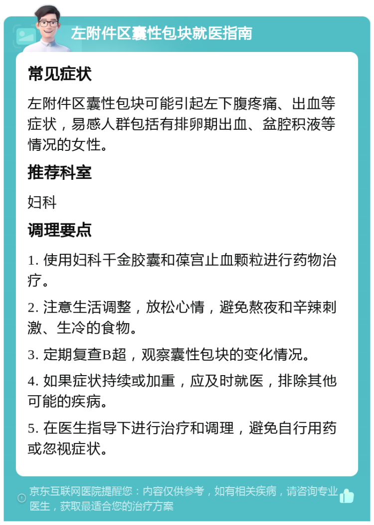 左附件区囊性包块就医指南 常见症状 左附件区囊性包块可能引起左下腹疼痛、出血等症状，易感人群包括有排卵期出血、盆腔积液等情况的女性。 推荐科室 妇科 调理要点 1. 使用妇科千金胶囊和葆宫止血颗粒进行药物治疗。 2. 注意生活调整，放松心情，避免熬夜和辛辣刺激、生冷的食物。 3. 定期复查B超，观察囊性包块的变化情况。 4. 如果症状持续或加重，应及时就医，排除其他可能的疾病。 5. 在医生指导下进行治疗和调理，避免自行用药或忽视症状。