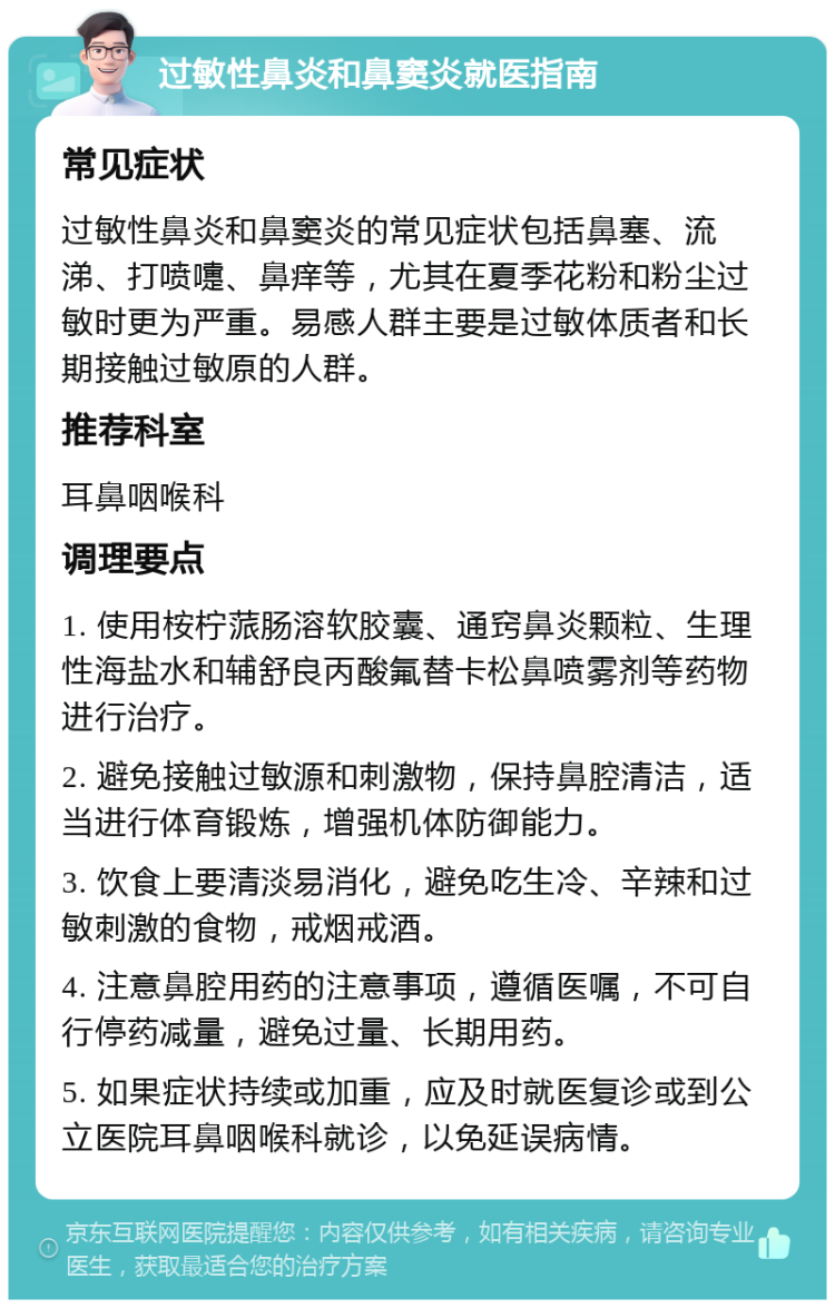 过敏性鼻炎和鼻窦炎就医指南 常见症状 过敏性鼻炎和鼻窦炎的常见症状包括鼻塞、流涕、打喷嚏、鼻痒等，尤其在夏季花粉和粉尘过敏时更为严重。易感人群主要是过敏体质者和长期接触过敏原的人群。 推荐科室 耳鼻咽喉科 调理要点 1. 使用桉柠蒎肠溶软胶囊、通窍鼻炎颗粒、生理性海盐水和辅舒良丙酸氟替卡松鼻喷雾剂等药物进行治疗。 2. 避免接触过敏源和刺激物，保持鼻腔清洁，适当进行体育锻炼，增强机体防御能力。 3. 饮食上要清淡易消化，避免吃生冷、辛辣和过敏刺激的食物，戒烟戒酒。 4. 注意鼻腔用药的注意事项，遵循医嘱，不可自行停药减量，避免过量、长期用药。 5. 如果症状持续或加重，应及时就医复诊或到公立医院耳鼻咽喉科就诊，以免延误病情。