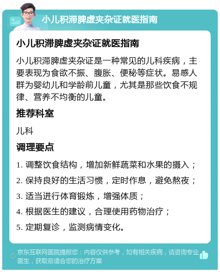 小儿积滞脾虚夹杂证就医指南 小儿积滞脾虚夹杂证就医指南 小儿积滞脾虚夹杂证是一种常见的儿科疾病，主要表现为食欲不振、腹胀、便秘等症状。易感人群为婴幼儿和学龄前儿童，尤其是那些饮食不规律、营养不均衡的儿童。 推荐科室 儿科 调理要点 1. 调整饮食结构，增加新鲜蔬菜和水果的摄入； 2. 保持良好的生活习惯，定时作息，避免熬夜； 3. 适当进行体育锻炼，增强体质； 4. 根据医生的建议，合理使用药物治疗； 5. 定期复诊，监测病情变化。