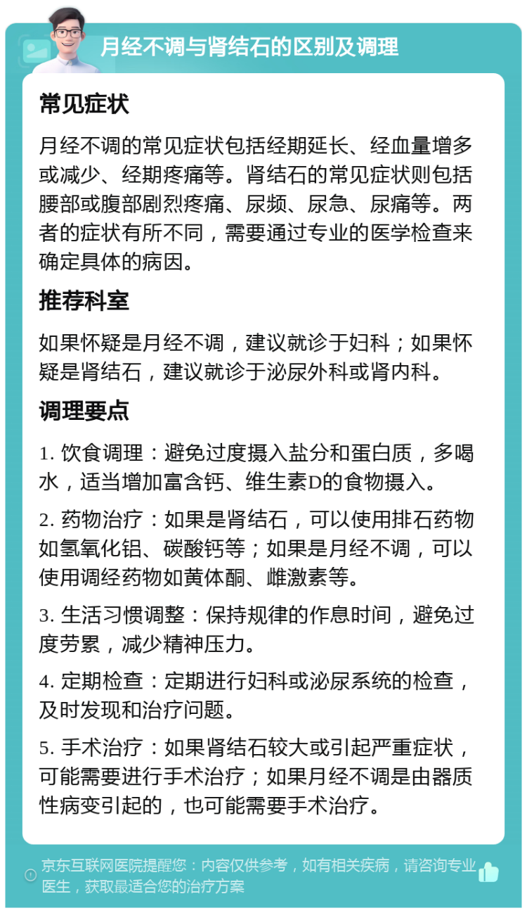 月经不调与肾结石的区别及调理 常见症状 月经不调的常见症状包括经期延长、经血量增多或减少、经期疼痛等。肾结石的常见症状则包括腰部或腹部剧烈疼痛、尿频、尿急、尿痛等。两者的症状有所不同，需要通过专业的医学检查来确定具体的病因。 推荐科室 如果怀疑是月经不调，建议就诊于妇科；如果怀疑是肾结石，建议就诊于泌尿外科或肾内科。 调理要点 1. 饮食调理：避免过度摄入盐分和蛋白质，多喝水，适当增加富含钙、维生素D的食物摄入。 2. 药物治疗：如果是肾结石，可以使用排石药物如氢氧化铝、碳酸钙等；如果是月经不调，可以使用调经药物如黄体酮、雌激素等。 3. 生活习惯调整：保持规律的作息时间，避免过度劳累，减少精神压力。 4. 定期检查：定期进行妇科或泌尿系统的检查，及时发现和治疗问题。 5. 手术治疗：如果肾结石较大或引起严重症状，可能需要进行手术治疗；如果月经不调是由器质性病变引起的，也可能需要手术治疗。