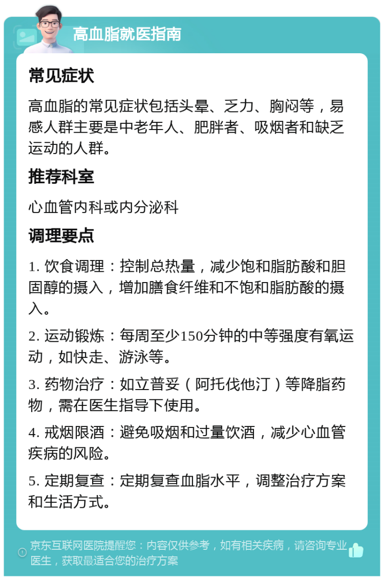 高血脂就医指南 常见症状 高血脂的常见症状包括头晕、乏力、胸闷等，易感人群主要是中老年人、肥胖者、吸烟者和缺乏运动的人群。 推荐科室 心血管内科或内分泌科 调理要点 1. 饮食调理：控制总热量，减少饱和脂肪酸和胆固醇的摄入，增加膳食纤维和不饱和脂肪酸的摄入。 2. 运动锻炼：每周至少150分钟的中等强度有氧运动，如快走、游泳等。 3. 药物治疗：如立普妥（阿托伐他汀）等降脂药物，需在医生指导下使用。 4. 戒烟限酒：避免吸烟和过量饮酒，减少心血管疾病的风险。 5. 定期复查：定期复查血脂水平，调整治疗方案和生活方式。