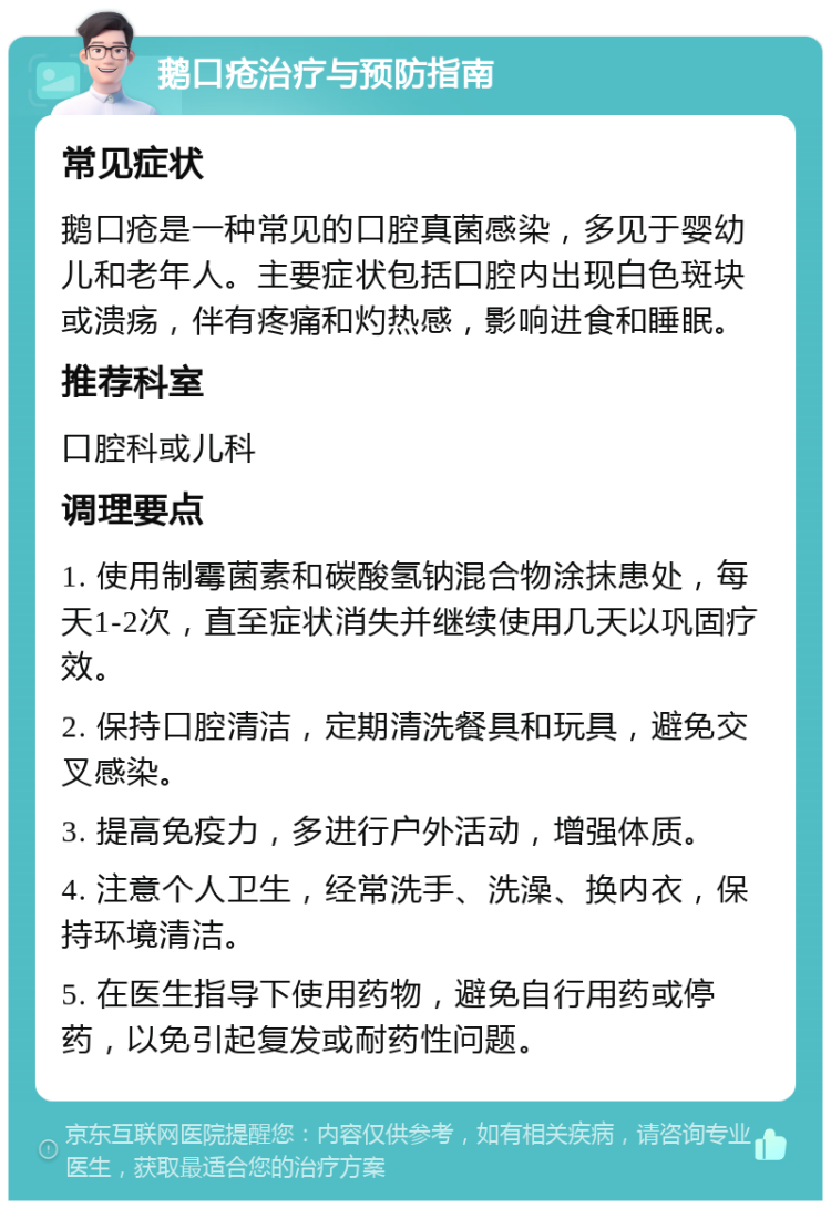 鹅口疮治疗与预防指南 常见症状 鹅口疮是一种常见的口腔真菌感染，多见于婴幼儿和老年人。主要症状包括口腔内出现白色斑块或溃疡，伴有疼痛和灼热感，影响进食和睡眠。 推荐科室 口腔科或儿科 调理要点 1. 使用制霉菌素和碳酸氢钠混合物涂抹患处，每天1-2次，直至症状消失并继续使用几天以巩固疗效。 2. 保持口腔清洁，定期清洗餐具和玩具，避免交叉感染。 3. 提高免疫力，多进行户外活动，增强体质。 4. 注意个人卫生，经常洗手、洗澡、换内衣，保持环境清洁。 5. 在医生指导下使用药物，避免自行用药或停药，以免引起复发或耐药性问题。