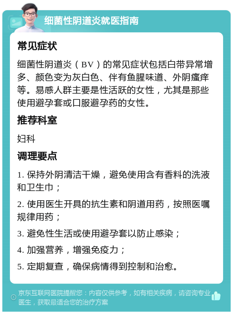 细菌性阴道炎就医指南 常见症状 细菌性阴道炎（BV）的常见症状包括白带异常增多、颜色变为灰白色、伴有鱼腥味道、外阴瘙痒等。易感人群主要是性活跃的女性，尤其是那些使用避孕套或口服避孕药的女性。 推荐科室 妇科 调理要点 1. 保持外阴清洁干燥，避免使用含有香料的洗液和卫生巾； 2. 使用医生开具的抗生素和阴道用药，按照医嘱规律用药； 3. 避免性生活或使用避孕套以防止感染； 4. 加强营养，增强免疫力； 5. 定期复查，确保病情得到控制和治愈。