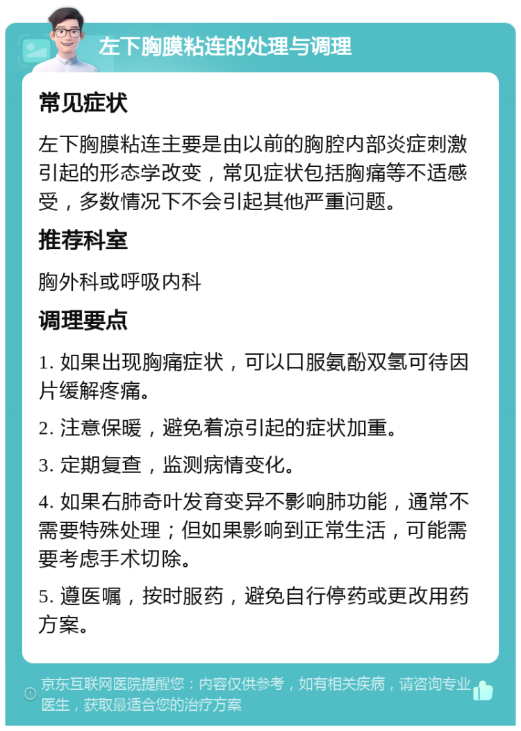 左下胸膜粘连的处理与调理 常见症状 左下胸膜粘连主要是由以前的胸腔内部炎症刺激引起的形态学改变，常见症状包括胸痛等不适感受，多数情况下不会引起其他严重问题。 推荐科室 胸外科或呼吸内科 调理要点 1. 如果出现胸痛症状，可以口服氨酚双氢可待因片缓解疼痛。 2. 注意保暖，避免着凉引起的症状加重。 3. 定期复查，监测病情变化。 4. 如果右肺奇叶发育变异不影响肺功能，通常不需要特殊处理；但如果影响到正常生活，可能需要考虑手术切除。 5. 遵医嘱，按时服药，避免自行停药或更改用药方案。