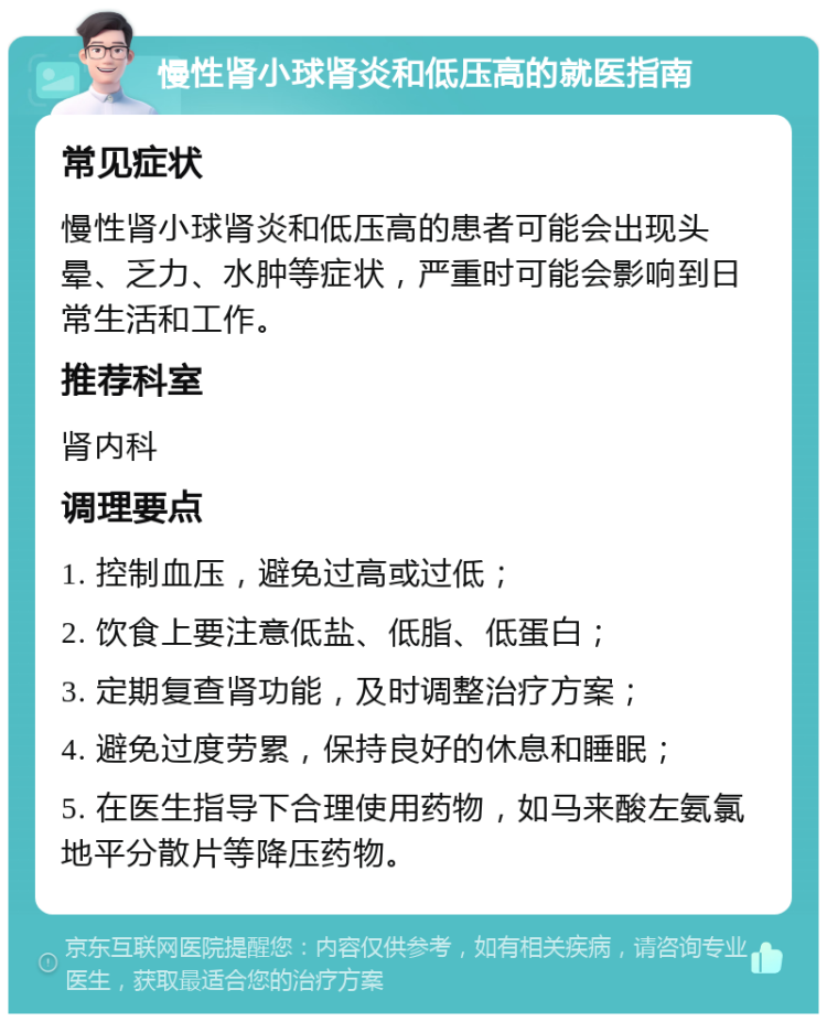 慢性肾小球肾炎和低压高的就医指南 常见症状 慢性肾小球肾炎和低压高的患者可能会出现头晕、乏力、水肿等症状，严重时可能会影响到日常生活和工作。 推荐科室 肾内科 调理要点 1. 控制血压，避免过高或过低； 2. 饮食上要注意低盐、低脂、低蛋白； 3. 定期复查肾功能，及时调整治疗方案； 4. 避免过度劳累，保持良好的休息和睡眠； 5. 在医生指导下合理使用药物，如马来酸左氨氯地平分散片等降压药物。