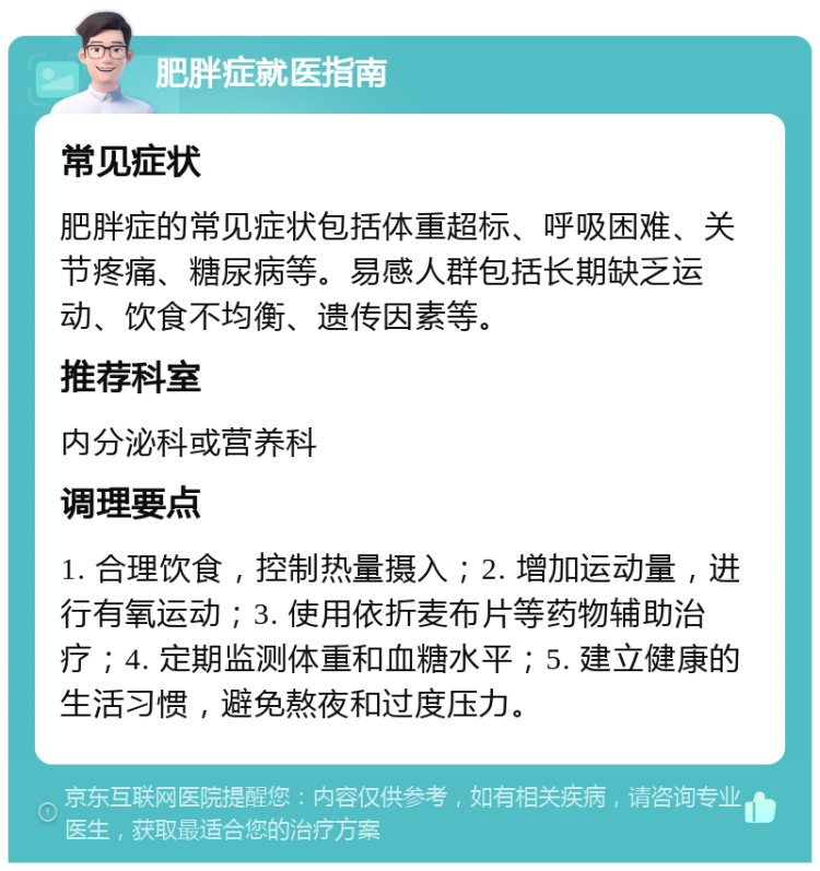 肥胖症就医指南 常见症状 肥胖症的常见症状包括体重超标、呼吸困难、关节疼痛、糖尿病等。易感人群包括长期缺乏运动、饮食不均衡、遗传因素等。 推荐科室 内分泌科或营养科 调理要点 1. 合理饮食，控制热量摄入；2. 增加运动量，进行有氧运动；3. 使用依折麦布片等药物辅助治疗；4. 定期监测体重和血糖水平；5. 建立健康的生活习惯，避免熬夜和过度压力。