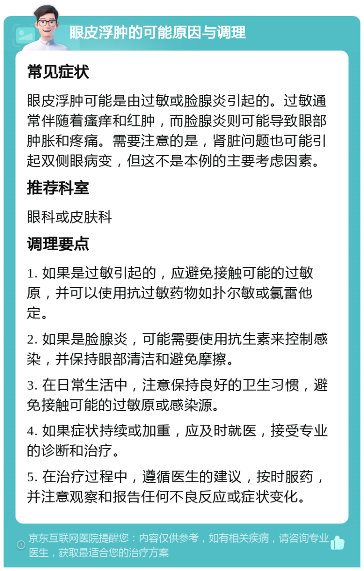 眼皮浮肿的可能原因与调理 常见症状 眼皮浮肿可能是由过敏或脸腺炎引起的。过敏通常伴随着瘙痒和红肿，而脸腺炎则可能导致眼部肿胀和疼痛。需要注意的是，肾脏问题也可能引起双侧眼病变，但这不是本例的主要考虑因素。 推荐科室 眼科或皮肤科 调理要点 1. 如果是过敏引起的，应避免接触可能的过敏原，并可以使用抗过敏药物如扑尔敏或氯雷他定。 2. 如果是脸腺炎，可能需要使用抗生素来控制感染，并保持眼部清洁和避免摩擦。 3. 在日常生活中，注意保持良好的卫生习惯，避免接触可能的过敏原或感染源。 4. 如果症状持续或加重，应及时就医，接受专业的诊断和治疗。 5. 在治疗过程中，遵循医生的建议，按时服药，并注意观察和报告任何不良反应或症状变化。