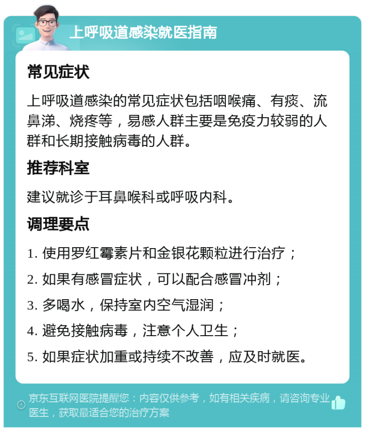 上呼吸道感染就医指南 常见症状 上呼吸道感染的常见症状包括咽喉痛、有痰、流鼻涕、烧疼等，易感人群主要是免疫力较弱的人群和长期接触病毒的人群。 推荐科室 建议就诊于耳鼻喉科或呼吸内科。 调理要点 1. 使用罗红霉素片和金银花颗粒进行治疗； 2. 如果有感冒症状，可以配合感冒冲剂； 3. 多喝水，保持室内空气湿润； 4. 避免接触病毒，注意个人卫生； 5. 如果症状加重或持续不改善，应及时就医。